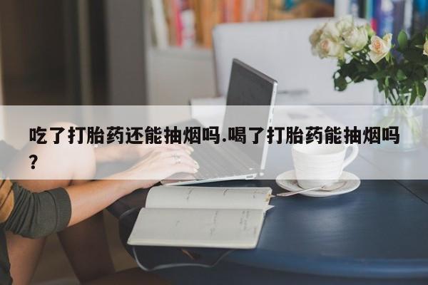 打胎药在线付款吃了打胎药还能抽烟吗.喝了打胎药能抽烟吗?