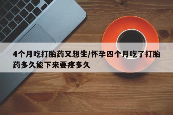 打胎药在线付款4个月吃打胎药又想生/怀孕四个月吃了打胎药多久能下来要疼多久