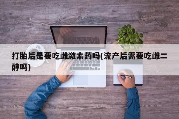 打胎药在线付款打胎后是要吃雌激素药吗(流产后需要吃雌二醇吗)