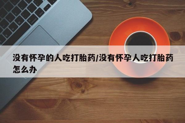打胎药在线付款没有怀孕的人吃打胎药/没有怀孕人吃打胎药怎么办