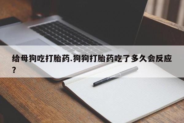 打胎药在线付款给母狗吃打胎药.狗狗打胎药吃了多久会反应?