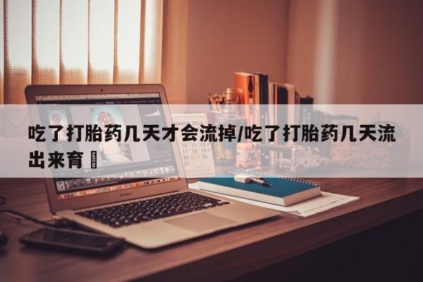 打胎药在线付款吃了打胎药几天才会流掉/吃了打胎药几天流出来育蘘