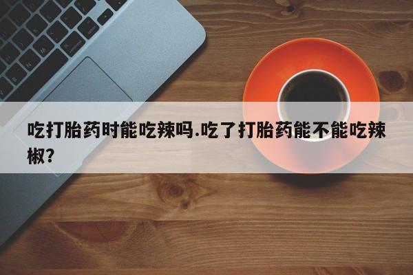 打胎药在线付款吃打胎药时能吃辣吗.吃了打胎药能不能吃辣椒?