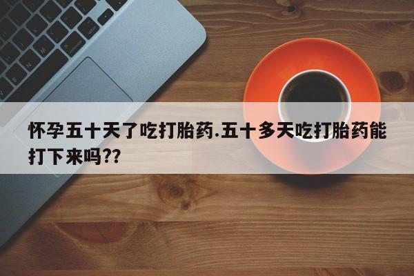 打胎药在线付款怀孕五十天了吃打胎药.五十多天吃打胎药能打下来吗??