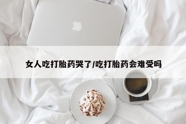 打胎药在线付款女人吃打胎药哭了/吃打胎药会难受吗