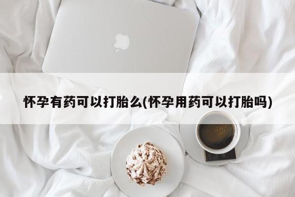打胎药在线付款怀孕有药可以打胎么(怀孕用药可以打胎吗)